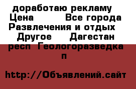 доработаю рекламу › Цена ­ --- - Все города Развлечения и отдых » Другое   . Дагестан респ.,Геологоразведка п.